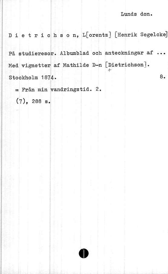  ﻿Lunds don
Dietrichson, L[orentz] [Henrik Segelcke]
På studieresor. Albumblad och anteckningar af ...
Med vignetter af Mathilde D-n [Dietrichson].
+•
Stockholm 1874»	8.
= Från min vandringstid. 2.